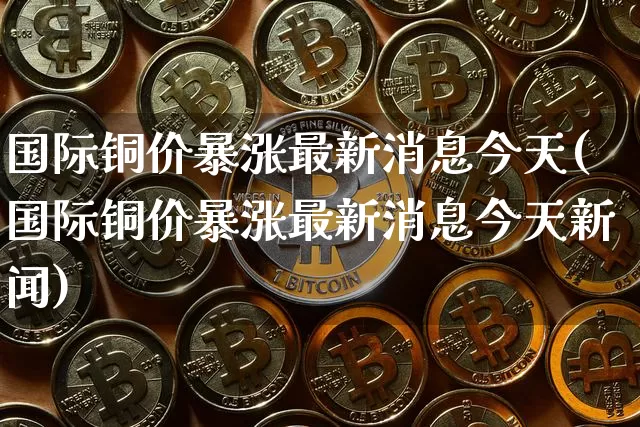 国际铜价暴涨最新消息今天(国际铜价暴涨最新消息今天新闻)_https://www.qgjzrcxxzxpt.com_郑商所_第1张