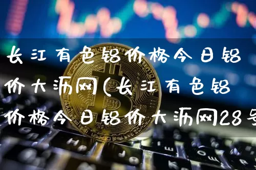 长江有色铝价格今日铝价大沥网(长江有色铝价格今日铝价大沥网28号)_https://www.qgjzrcxxzxpt.com_上期所_第1张