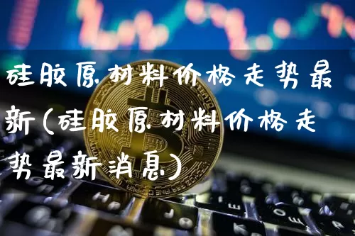 硅胶原材料价格走势最新(硅胶原材料价格走势最新消息)_https://www.qgjzrcxxzxpt.com_郑商所_第1张