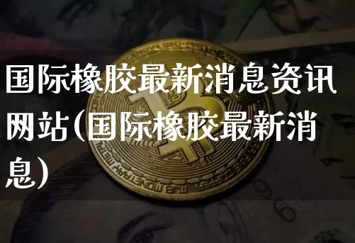 国际橡胶最新消息资讯网站(国际橡胶最新消息)_https://www.qgjzrcxxzxpt.com_广期所_第1张