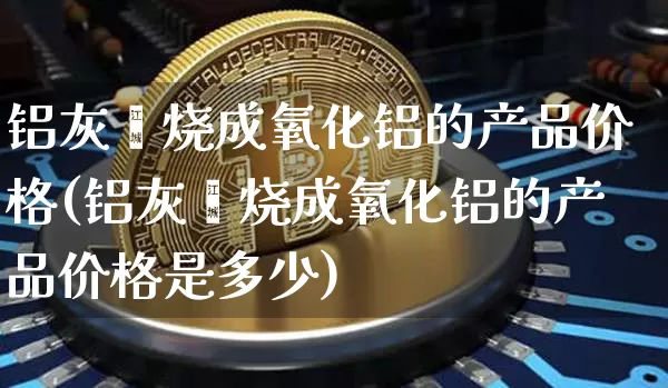 铝灰煅烧成氧化铝的产品价格(铝灰煅烧成氧化铝的产品价格是多少)_https://www.qgjzrcxxzxpt.com_上期能源_第1张