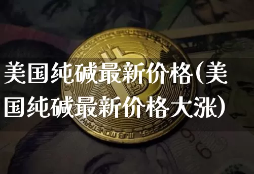美国纯碱最新价格(美国纯碱最新价格大涨)_https://www.qgjzrcxxzxpt.com_上期能源_第1张