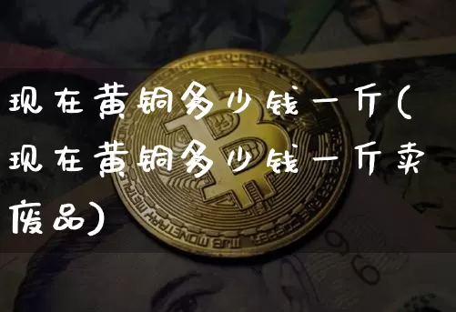 现在黄铜多少钱一斤(现在黄铜多少钱一斤卖废品)_https://www.qgjzrcxxzxpt.com_大商所_第1张