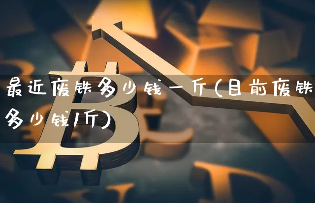 最近废铁多少钱一斤(目前废铁多少钱1斤)_https://www.qgjzrcxxzxpt.com_广期所_第1张
