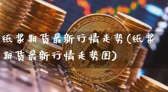 纸浆期货最新行情走势(纸浆期货最新行情走势图)_https://www.qgjzrcxxzxpt.com_上期能源_第1张