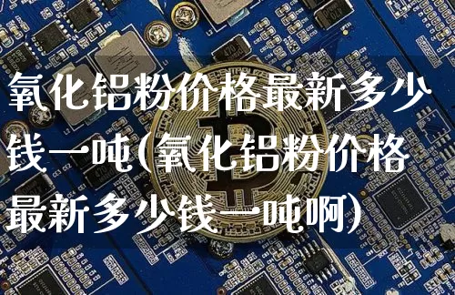 氧化铝粉价格最新多少钱一吨(氧化铝粉价格最新多少钱一吨啊)_https://www.qgjzrcxxzxpt.com_广期所_第1张