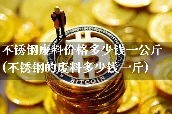 不锈钢废料价格多少钱一公斤(不锈钢的废料多少钱一斤)_https://www.qgjzrcxxzxpt.com_上期能源_第1张