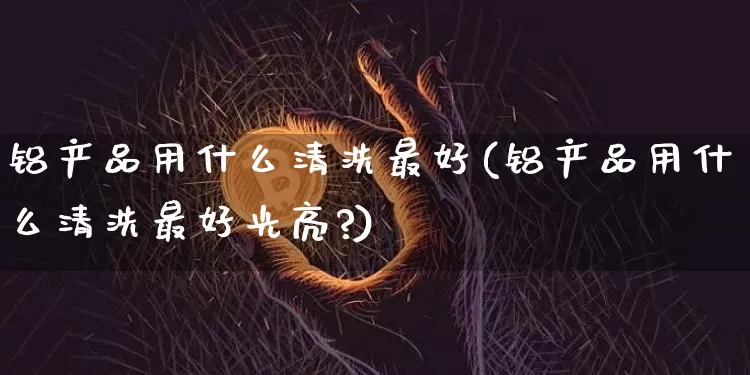 铝产品用什么清洗最好(铝产品用什么清洗最好光亮?)_https://www.qgjzrcxxzxpt.com_郑商所_第1张