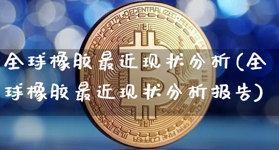 全球橡胶最近现状分析(全球橡胶最近现状分析报告)_https://www.qgjzrcxxzxpt.com_广期所_第1张