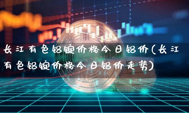 长江有色铝锭价格今日铝价(长江有色铝锭价格今日铝价走势)_https://www.qgjzrcxxzxpt.com_上期所_第1张