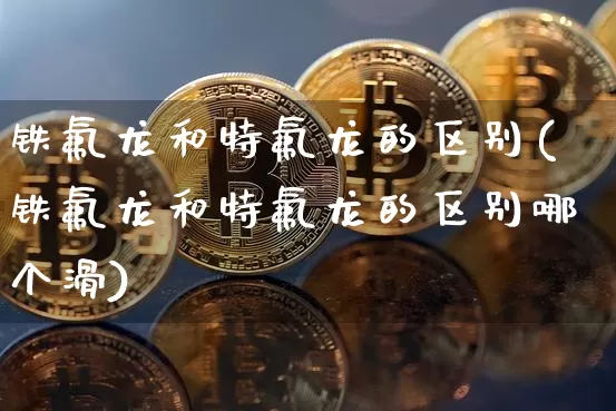 铁氟龙和特氟龙的区别(铁氟龙和特氟龙的区别哪个滑)_https://www.qgjzrcxxzxpt.com_中金所_第1张