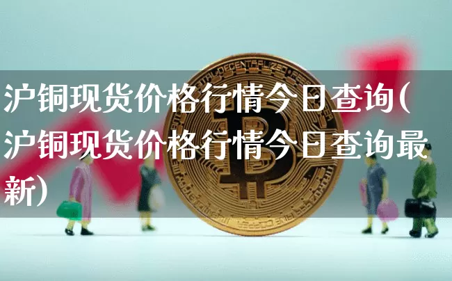 沪铜现货价格行情今日查询(沪铜现货价格行情今日查询最新)_https://www.qgjzrcxxzxpt.com_上期能源_第1张