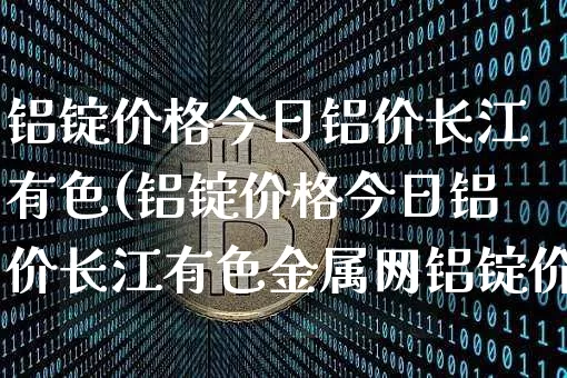 铝锭价格今日铝价长江有色(铝锭价格今日铝价长江有色金属网铝锭价)_https://www.qgjzrcxxzxpt.com_上期能源_第1张