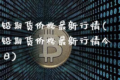 铅期货价格最新行情(铅期货价格最新行情今日)_https://www.qgjzrcxxzxpt.com_上期能源_第1张