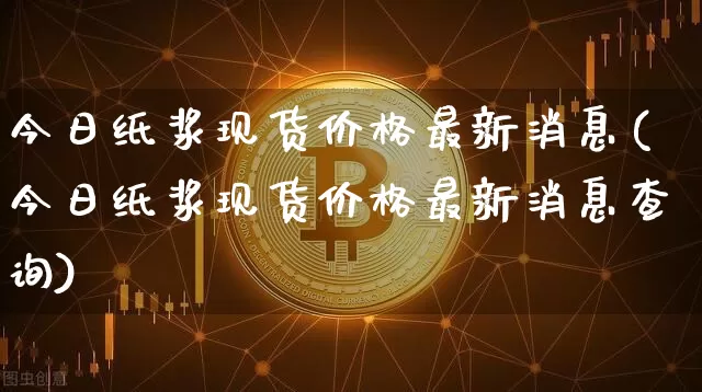 今日纸浆现货价格最新消息(今日纸浆现货价格最新消息查询)_https://www.qgjzrcxxzxpt.com_上期能源_第1张