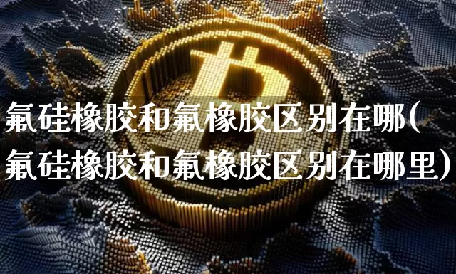 氟硅橡胶和氟橡胶区别在哪(氟硅橡胶和氟橡胶区别在哪里)_https://www.qgjzrcxxzxpt.com_上期能源_第1张