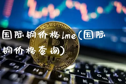 国际铜价格lme(国际铜价格查询)_https://www.qgjzrcxxzxpt.com_郑商所_第1张