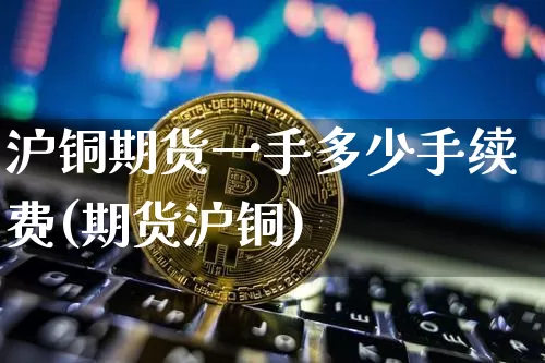 沪铜期货一手多少手续费(期货沪铜)_https://www.qgjzrcxxzxpt.com_广期所_第1张