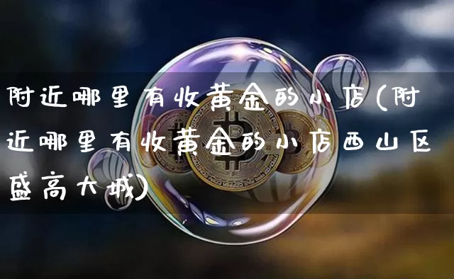 附近哪里有收黄金的小店(附近哪里有收黄金的小店西山区盛高大城)_https://www.qgjzrcxxzxpt.com_中金所_第1张