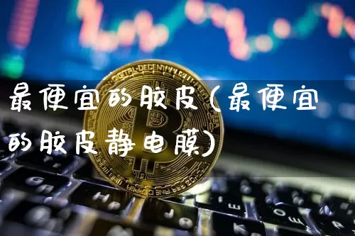 最便宜的胶皮(最便宜的胶皮静电膜)_https://www.qgjzrcxxzxpt.com_广期所_第1张