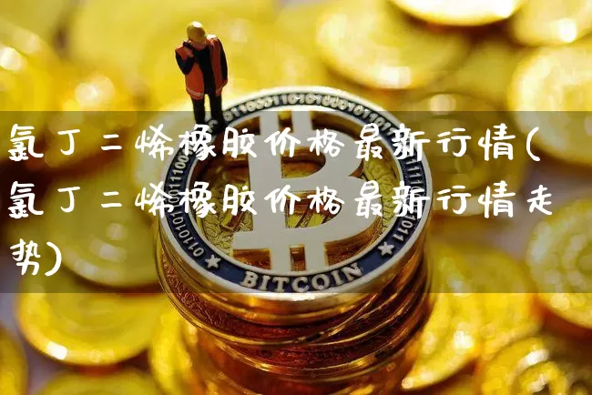 氯丁二烯橡胶价格最新行情(氯丁二烯橡胶价格最新行情走势)_https://www.qgjzrcxxzxpt.com_上期所_第1张