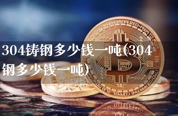 304铸钢多少钱一吨(304钢多少钱一吨)_https://www.qgjzrcxxzxpt.com_上期能源_第1张