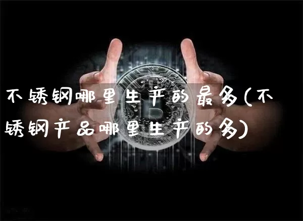 不锈钢哪里生产的最多(不锈钢产品哪里生产的多)_https://www.qgjzrcxxzxpt.com_大商所_第1张