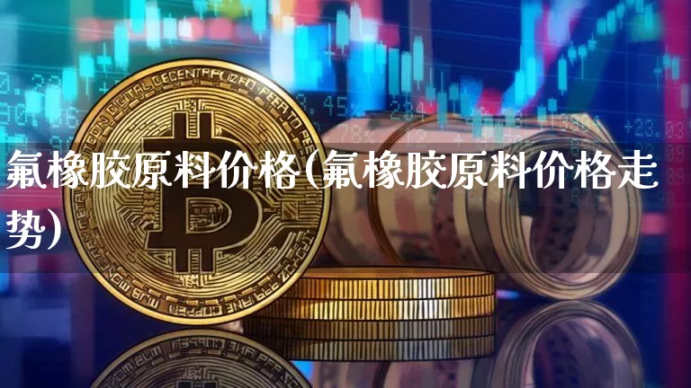 氟橡胶原料价格(氟橡胶原料价格走势)_https://www.qgjzrcxxzxpt.com_上期能源_第1张