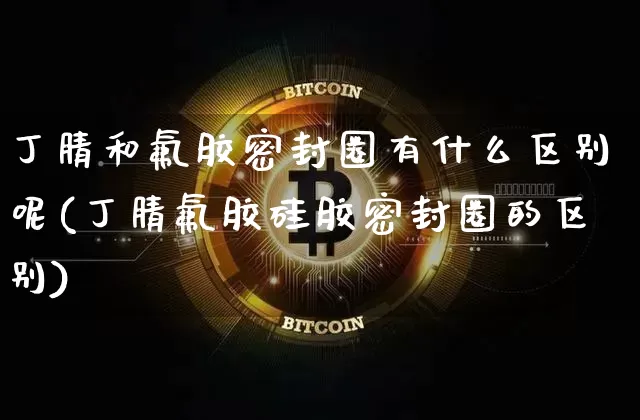 丁腈和氟胶密封圈有什么区别呢(丁腈氟胶硅胶密封圈的区别)_https://www.qgjzrcxxzxpt.com_上期能源_第1张