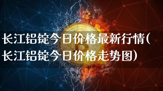 长江铝锭今日价格最新行情(长江铝锭今日价格走势图)_https://www.qgjzrcxxzxpt.com_郑商所_第1张