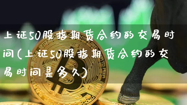 上证50股指期货合约的交易时间(上证50股指期货合约的交易时间是多久)_https://www.qgjzrcxxzxpt.com_郑商所_第1张