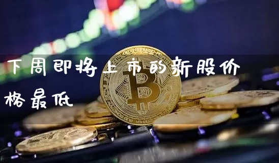 下周即将上市的新股价格最低_https://www.qgjzrcxxzxpt.com_大商所_第1张