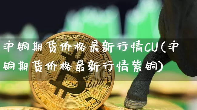 沪铜期货价格最新行情CU(沪铜期货价格最新行情紫铜)_https://www.qgjzrcxxzxpt.com_上期所_第1张