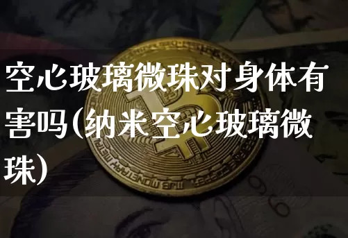 空心玻璃微珠对身体有害吗(纳米空心玻璃微珠)_https://www.qgjzrcxxzxpt.com_大商所_第1张
