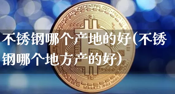不锈钢哪个产地的好(不锈钢哪个地方产的好)_https://www.qgjzrcxxzxpt.com_上期能源_第1张