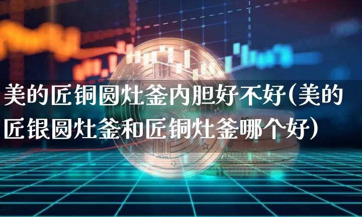 美的匠铜圆灶釜内胆好不好(美的匠银圆灶釜和匠铜灶釜哪个好)_https://www.qgjzrcxxzxpt.com_中金所_第1张