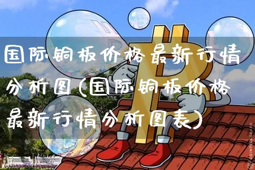 国际铜板价格最新行情分析图(国际铜板价格最新行情分析图表)_https://www.qgjzrcxxzxpt.com_上期能源_第1张