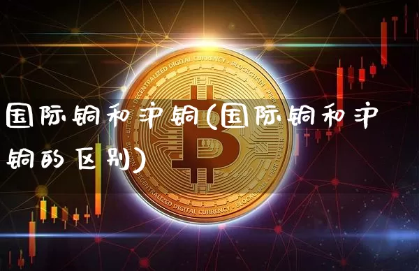 国际铜和沪铜(国际铜和沪铜的区别)_https://www.qgjzrcxxzxpt.com_上期能源_第1张