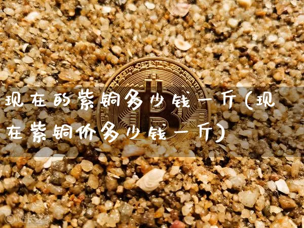 现在的紫铜多少钱一斤(现在紫铜价多少钱一斤)_https://www.qgjzrcxxzxpt.com_广期所_第1张