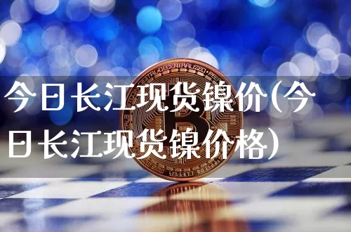 今日长江现货镍价(今日长江现货镍价格)_https://www.qgjzrcxxzxpt.com_大商所_第1张