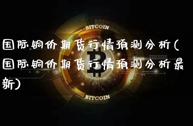 国际铜价期货行情预测分析(国际铜价期货行情预测分析最新)_https://www.qgjzrcxxzxpt.com_郑商所_第1张