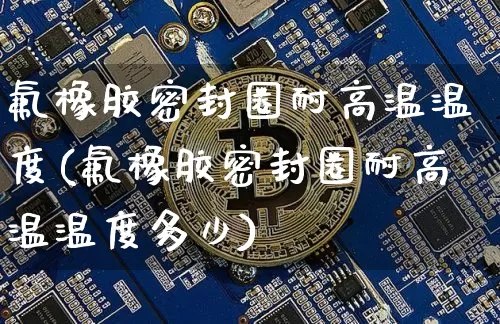 氟橡胶密封圈耐高温温度(氟橡胶密封圈耐高温温度多少)_https://www.qgjzrcxxzxpt.com_上期能源_第1张