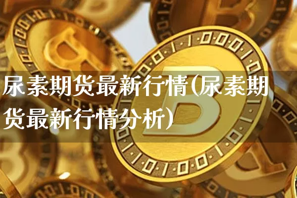 尿素期货最新行情(尿素期货最新行情分析)_https://www.qgjzrcxxzxpt.com_上期能源_第1张