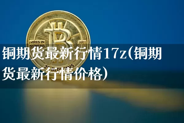 铜期货最新行情17z(铜期货最新行情价格)_https://www.qgjzrcxxzxpt.com_郑商所_第1张