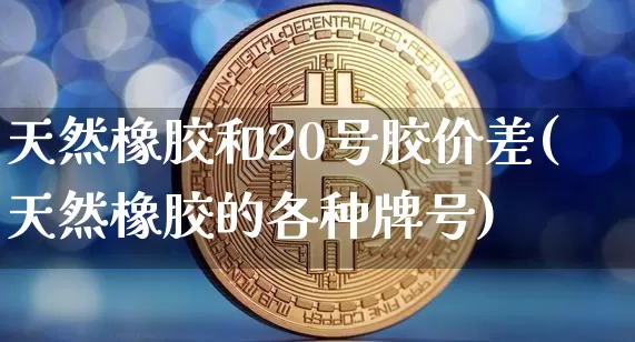 天然橡胶和20号胶价差(天然橡胶的各种牌号)_https://www.qgjzrcxxzxpt.com_大商所_第1张