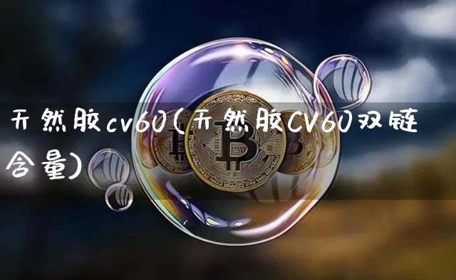 天然胶cv60(天然胶CV60双链含量)_https://www.qgjzrcxxzxpt.com_上期能源_第1张