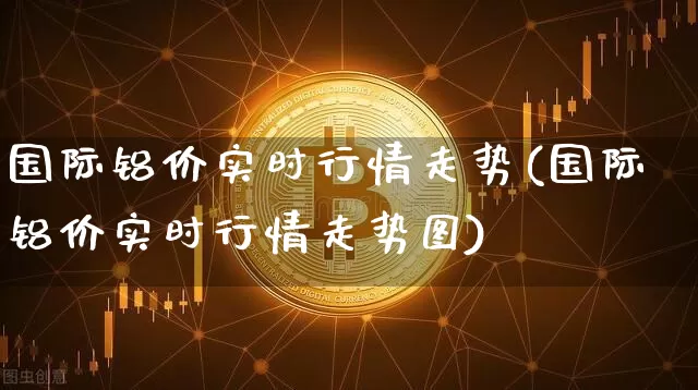 国际铝价实时行情走势(国际铝价实时行情走势图)_https://www.qgjzrcxxzxpt.com_上期能源_第1张
