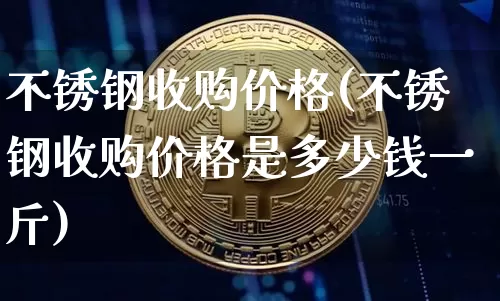不锈钢收购价格(不锈钢收购价格是多少钱一斤)_https://www.qgjzrcxxzxpt.com_上期能源_第1张