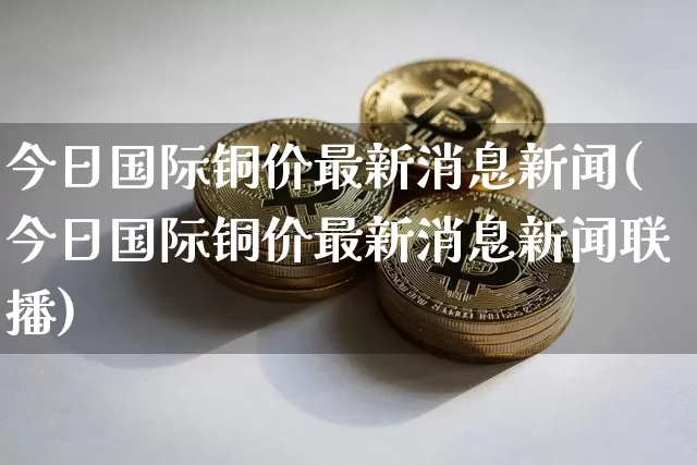 今日国际铜价最新消息新闻(今日国际铜价最新消息新闻联播)_https://www.qgjzrcxxzxpt.com_大商所_第1张