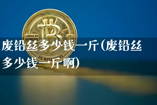 废铅丝多少钱一斤(废铅丝多少钱一斤啊)_https://www.qgjzrcxxzxpt.com_上期所_第1张